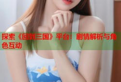 探索《回到三国》平台：剧情解析与角色互动