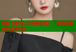 探秘《鬼吹灯之精绝古城》：腾讯视频独家盗墓冒险