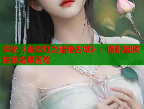 探秘《鬼吹灯之精绝古城》：腾讯视频独家盗墓冒险
