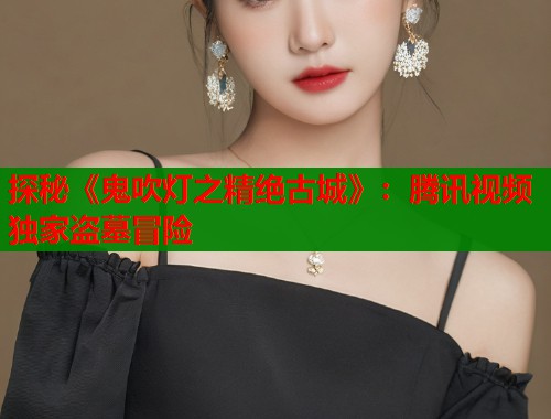 探秘《鬼吹灯之精绝古城》：腾讯视频独家盗墓冒险